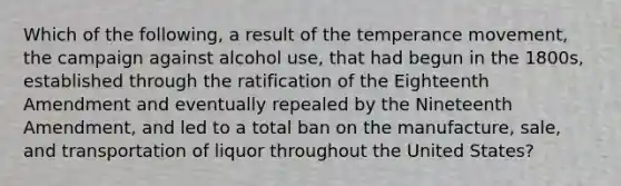 Which of the following, a result of the temperance movement, the campaign against alcohol use, that had begun in the 1800s, established through the ratification of the Eighteenth Amendment and eventually repealed by the Nineteenth Amendment, and led to a total ban on the manufacture, sale, and transportation of liquor throughout the United States?