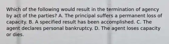 Which of the following would result in the termination of agency by act of the parties? A. The principal suffers a permanent loss of capacity. B. A specified result has been accomplished. C. The agent declares personal bankruptcy. D. The agent loses capacity or dies.