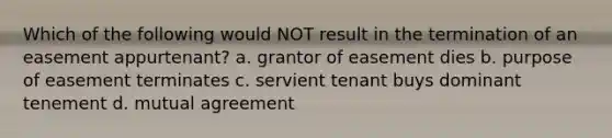 Which of the following would NOT result in the termination of an easement appurtenant? a. grantor of easement dies b. purpose of easement terminates c. servient tenant buys dominant tenement d. mutual agreement