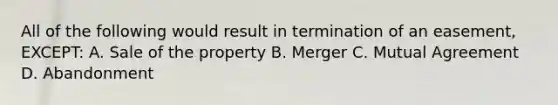 All of the following would result in termination of an easement, EXCEPT: A. Sale of the property B. Merger C. Mutual Agreement D. Abandonment