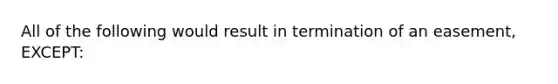 All of the following would result in termination of an easement, EXCEPT: