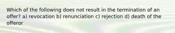 Which of the following does not result in the termination of an offer? a) revocation b) renunciation c) rejection d) death of the offeror