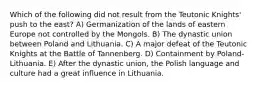 Which of the following did not result from the Teutonic Knights' push to the east? A) Germanization of the lands of eastern Europe not controlled by the Mongols. B) The dynastic union between Poland and Lithuania. C) A major defeat of the Teutonic Knights at the Battle of Tannenberg. D) Containment by Poland-Lithuania. E) After the dynastic union, the Polish language and culture had a great influence in Lithuania.