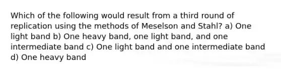 Which of the following would result from a third round of replication using the methods of Meselson and Stahl? a) One light band b) One heavy band, one light band, and one intermediate band c) One light band and one intermediate band d) One heavy band