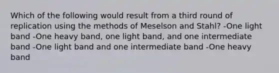 Which of the following would result from a third round of replication using the methods of Meselson and Stahl? -One light band -One heavy band, one light band, and one intermediate band -One light band and one intermediate band -One heavy band