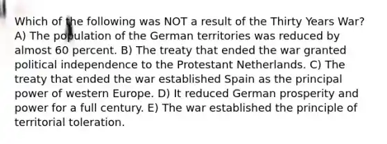 Which of the following was NOT a result of the Thirty Years War? A) The population of the German territories was reduced by almost 60 percent. B) The treaty that ended the war granted political independence to the Protestant Netherlands. C) The treaty that ended the war established Spain as the principal power of western Europe. D) It reduced German prosperity and power for a full century. E) The war established the principle of territorial toleration.