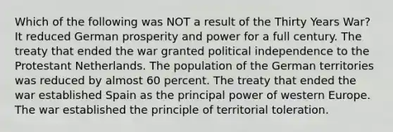 Which of the following was NOT a result of the Thirty Years War? It reduced German prosperity and power for a full century. The treaty that ended the war granted political independence to the Protestant Netherlands. The population of the German territories was reduced by almost 60 percent. The treaty that ended the war established Spain as the principal power of western Europe. The war established the principle of territorial toleration.