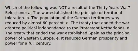 Which of the following was NOT a result of the Thirty Years War? Select one: a. The war established the principle of territorial toleration. b. The population of the German territories was reduced by almost 60 percent. c. The treaty that ended the war granted political independence to the Protestant Netherlands. d. The treaty that ended the war established Spain as the principal power of western Europe. e. It reduced German prosperity and power for a full century.