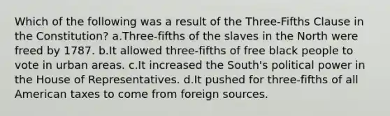 Which of the following was a result of the Three-Fifths Clause in the Constitution? a.Three-fifths of the slaves in the North were freed by 1787. b.It allowed three-fifths of free black people to vote in urban areas. c.It increased the South's political power in the House of Representatives. d.It pushed for three-fifths of all American taxes to come from foreign sources.