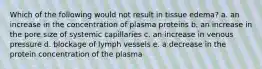 Which of the following would not result in tissue edema? a. an increase in the concentration of plasma proteins b. an increase in the pore size of systemic capillaries c. an increase in venous pressure d. blockage of lymph vessels e. a decrease in the protein concentration of the plasma