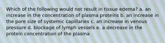 Which of the following would not result in tissue edema? a. an increase in the concentration of plasma proteins b. an increase in the pore size of systemic capillaries c. an increase in venous pressure d. blockage of lymph vessels e. a decrease in the protein concentration of the plasma