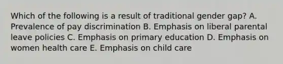 Which of the following is a result of traditional gender gap? A. Prevalence of pay discrimination B. Emphasis on liberal parental leave policies C. Emphasis on primary education D. Emphasis on women health care E. Emphasis on child care