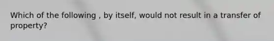 Which of the following , by itself, would not result in a transfer of property?