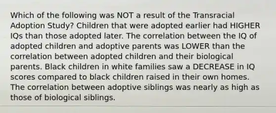 Which of the following was NOT a result of the Transracial Adoption Study? Children that were adopted earlier had HIGHER IQs than those adopted later. The correlation between the IQ of adopted children and adoptive parents was LOWER than the correlation between adopted children and their biological parents. Black children in white families saw a DECREASE in IQ scores compared to black children raised in their own homes. The correlation between adoptive siblings was nearly as high as those of biological siblings.