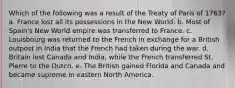 Which of the following was a result of the Treaty of Paris of 1763? a. France lost all its possessions in the New World. b. Most of Spain's New World empire was transferred to France. c. Louisbourg was returned to the French in exchange for a British outpost in India that the French had taken during the war. d. Britain lost Canada and India, while the French transferred St. Pierre to the Dutch. e. The British gained Florida and Canada and became supreme in eastern North America.