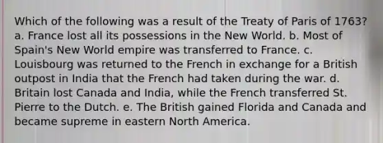 Which of the following was a result of the Treaty of Paris of 1763? a. France lost all its possessions in the New World. b. Most of Spain's New World empire was transferred to France. c. Louisbourg was returned to the French in exchange for a British outpost in India that the French had taken during the war. d. Britain lost Canada and India, while the French transferred St. Pierre to the Dutch. e. The British gained Florida and Canada and became supreme in eastern North America.