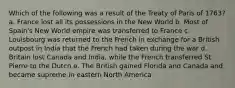 Which of the following was a result of the Treaty of Paris of 1763? a. France lost all its possessions in the New World b. Most of Spain's New World empire was transferred to France c. Louisbourg was returned to the French in exchange for a British outpost in India that the French had taken during the war d. Britain lost Canada and India, while the French transferred St. Pierre to the Dutch e. The British gained Florida and Canada and became supreme in eastern North America