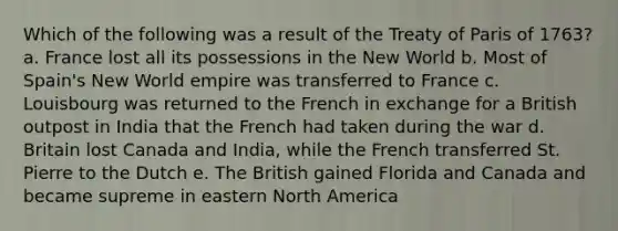 Which of the following was a result of the Treaty of Paris of 1763? a. France lost all its possessions in the New World b. Most of Spain's New World empire was transferred to France c. Louisbourg was returned to the French in exchange for a British outpost in India that the French had taken during the war d. Britain lost Canada and India, while the French transferred St. Pierre to the Dutch e. The British gained Florida and Canada and became supreme in eastern North America