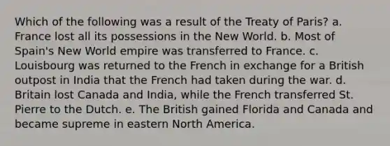 Which of the following was a result of the Treaty of Paris? a. France lost all its possessions in the New World. b. Most of Spain's New World empire was transferred to France. c. Louisbourg was returned to the French in exchange for a British outpost in India that the French had taken during the war. d. Britain lost Canada and India, while the French transferred St. Pierre to the Dutch. e. The British gained Florida and Canada and became supreme in eastern North America.