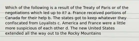 Which of the following is a result of the Treaty of Paris or of the negotiations which led up to it? a. France received portions of Canada for their help b. The states got to keep whatever they confiscated from Loyalists c. America and France were a little more suspicious of each other d. The new United States extended all the way out to the Rocky Mountains