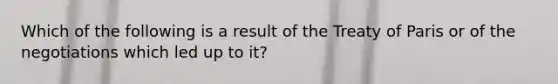 Which of the following is a result of the Treaty of Paris or of the negotiations which led up to it?