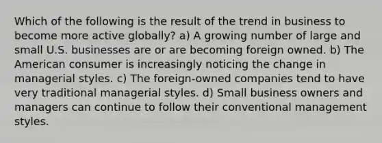 Which of the following is the result of the trend in business to become more active globally? a) A growing number of large and small U.S. businesses are or are becoming foreign owned. b) The American consumer is increasingly noticing the change in managerial styles. c) The foreign-owned companies tend to have very traditional managerial styles. d) Small business owners and managers can continue to follow their conventional management styles.