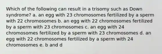 Which of the following can result in a trisomy such as Down syndrome? a. an egg with 23 chromosomes fertilized by a sperm with 22 chromosomes b. an egg with 22 chromosomes fertilized by a sperm with 23 chromosomes c. an egg with 24 chromosomes fertilized by a sperm with 23 chromosomes d. an egg with 22 chromosomes fertilized by a sperm with 24 chromosomes e. b and d