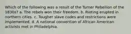 Which of the following was a result of the Turner Rebellion of the 1830s? a. The rebels won their freedom. b. Rioting erupted in northern cities. c. Tougher slave codes and restrictions were implemented. d. A national convention of African American activists met in Philadelphia.