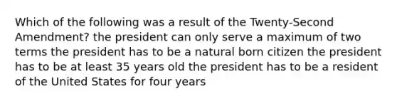 Which of the following was a result of the Twenty-Second Amendment? the president can only serve a maximum of two terms the president has to be a natural born citizen the president has to be at least 35 years old the president has to be a resident of the United States for four years