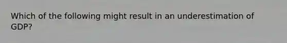 Which of the following might result in an underestimation of GDP?
