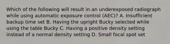 Which of the following will result in an underexposed radiograph while using automatic exposure control (AEC)? A. Insufficient backup time set B. Having the upright Bucky selected while using the table Bucky C. Having a positive density setting instead of a normal density setting D. Small focal spot set