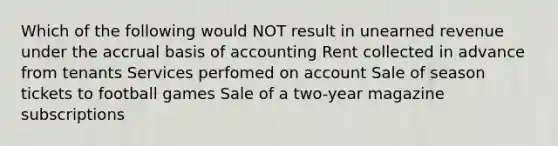 Which of the following would NOT result in unearned revenue under the accrual basis of accounting Rent collected in advance from tenants Services perfomed on account Sale of season tickets to football games Sale of a two-year magazine subscriptions