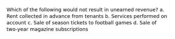 Which of the following would not result in unearned revenue? a. Rent collected in advance from tenants b. Services performed on account c. Sale of season tickets to football games d. Sale of two-year magazine subscriptions