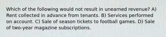 Which of the following would not result in unearned revenue? A) Rent collected in advance from tenants. B) Services performed on account. C) Sale of season tickets to football games. D) Sale of two-year magazine subscriptions.