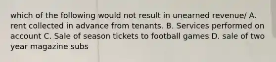 which of the following would not result in unearned revenue/ A. rent collected in advance from tenants. B. Services performed on account C. Sale of season tickets to football games D. sale of two year magazine subs