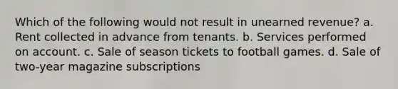 Which of the following would not result in unearned revenue? a. Rent collected in advance from tenants. b. Services performed on account. c. Sale of season tickets to football games. d. Sale of two-year magazine subscriptions