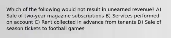 Which of the following would not result in unearned revenue? A) Sale of two-year magazine subscriptions B) Services performed on account C) Rent collected in advance from tenants D) Sale of season tickets to football games