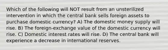 Which of the following will NOT result from an unsterilized intervention in which the central bank sells foreign assets to purchase domestic currency? A) The domestic money supply will rise. B) The foreign-exchange value of the domestic currency will rise. C) Domestic interest rates will rise. D) The central bank will experience a decrease in international reserves.