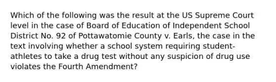 Which of the following was the result at the US Supreme Court level in the case of Board of Education of Independent School District No. 92 of Pottawatomie County v. Earls, the case in the text involving whether a school system requiring student-athletes to take a drug test without any suspicion of drug use violates the Fourth Amendment?