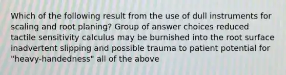 Which of the following result from the use of dull instruments for scaling and root planing? Group of answer choices reduced tactile sensitivity calculus may be burnished into the root surface inadvertent slipping and possible trauma to patient potential for "heavy-handedness" all of the above