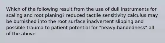 Which of the following result from the use of dull instruments for scaling and root planing? reduced tactile sensitivity calculus may be burnished into the root surface inadvertent slipping and possible trauma to patient potential for "heavy-handedness" all of the above