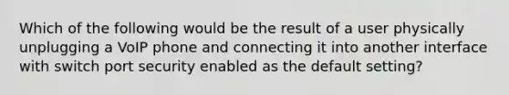 Which of the following would be the result of a user physically unplugging a VoIP phone and connecting it into another interface with switch port security enabled as the default setting?