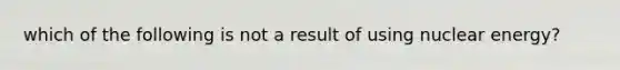 which of the following is not a result of using nuclear energy?