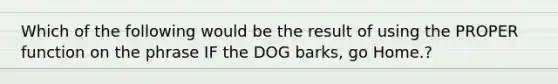 Which of the following would be the result of using the PROPER function on the phrase IF the DOG barks, go Home.?