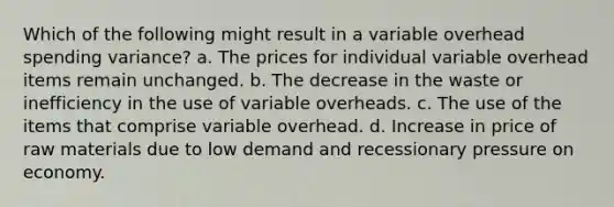 Which of the following might result in a variable overhead spending variance? a. The prices for individual variable overhead items remain unchanged. b. The decrease in the waste or inefficiency in the use of variable overheads. c. The use of the items that comprise variable overhead. d. Increase in price of raw materials due to low demand and recessionary pressure on economy.