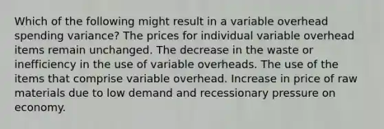 Which of the following might result in a variable overhead spending variance? The prices for individual variable overhead items remain unchanged. The decrease in the waste or inefficiency in the use of variable overheads. The use of the items that comprise variable overhead. Increase in price of raw materials due to low demand and recessionary pressure on economy.