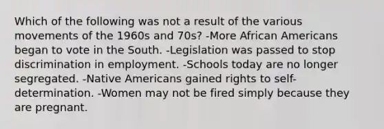 Which of the following was not a result of the various movements of the 1960s and 70s? -More <a href='https://www.questionai.com/knowledge/kktT1tbvGH-african-americans' class='anchor-knowledge'>african americans</a> began to vote in the South. -Legislation was passed to stop discrimination in employment. -Schools today are no longer segregated. -<a href='https://www.questionai.com/knowledge/k3QII3MXja-native-americans' class='anchor-knowledge'>native americans</a> gained rights to self-determination. -Women may not be fired simply because they are pregnant.