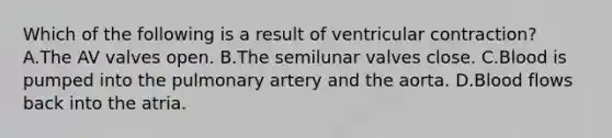 Which of the following is a result of ventricular contraction? A.The AV valves open. B.The semilunar valves close. C.Blood is pumped into the pulmonary artery and the aorta. D.Blood flows back into the atria.