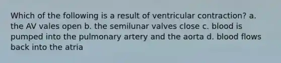 Which of the following is a result of ventricular contraction? a. the AV vales open b. the semilunar valves close c. blood is pumped into the pulmonary artery and the aorta d. blood flows back into the atria