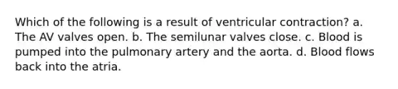 Which of the following is a result of ventricular contraction? a. The AV valves open. b. The semilunar valves close. c. Blood is pumped into the pulmonary artery and the aorta. d. Blood flows back into the atria.